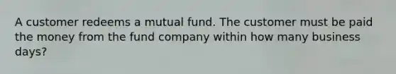 A customer redeems a mutual fund. The customer must be paid the money from the fund company within how many business days?