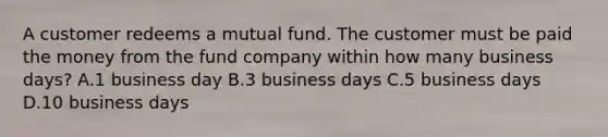 A customer redeems a mutual fund. The customer must be paid the money from the fund company within how many business days? A.1 business day B.3 business days C.5 business days D.10 business days