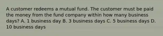 A customer redeems a mutual fund. The customer must be paid the money from the fund company within how many business days? A. 1 business day B. 3 business days C. 5 business days D. 10 business days