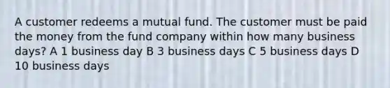 A customer redeems a mutual fund. The customer must be paid the money from the fund company within how many business days? A 1 business day B 3 business days C 5 business days D 10 business days