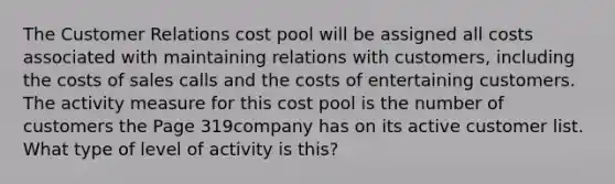 The Customer Relations cost pool will be assigned all costs associated with maintaining relations with customers, including the costs of sales calls and the costs of entertaining customers. The activity measure for this cost pool is the number of customers the Page 319company has on its active customer list. What type of level of activity is this?