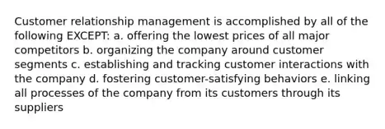 Customer relationship management is accomplished by all of the following EXCEPT: a. offering the lowest prices of all major competitors b. organizing the company around customer segments c. establishing and tracking customer interactions with the company d. fostering customer-satisfying behaviors e. linking all processes of the company from its customers through its suppliers