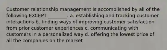 Customer relationship management is accomplished by all of the following EXCEPT ________. a. establishing and tracking customer interactions b. finding ways of improving customer satisfaction from prior customer experiences c. communicating with customers in a personalized way d. offering the lowest price of all the companies on the market