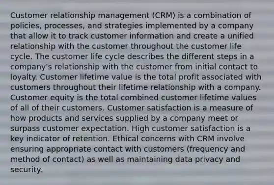 Customer relationship management (CRM) is a combination of policies, processes, and strategies implemented by a company that allow it to track customer information and create a unified relationship with the customer throughout the customer life cycle. The customer life cycle describes the different steps in a company's relationship with the customer from initial contact to loyalty. Customer lifetime value is the total profit associated with customers throughout their lifetime relationship with a company. Customer equity is the total combined customer lifetime values of all of their customers. Customer satisfaction is a measure of how products and services supplied by a company meet or surpass customer expectation. High customer satisfaction is a key indicator of retention. Ethical concerns with CRM involve ensuring appropriate contact with customers (frequency and method of contact) as well as maintaining data privacy and security.