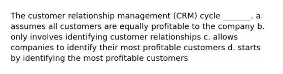 The customer relationship management (CRM) cycle _______. a. assumes all customers are equally profitable to the company b. only involves identifying customer relationships c. allows companies to identify their most profitable customers d. starts by identifying the most profitable customers