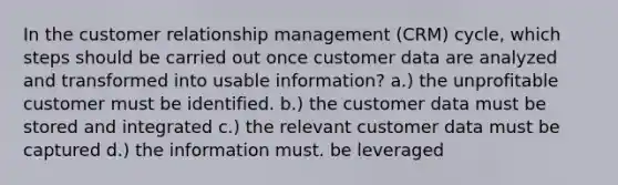 In the customer relationship management (CRM) cycle, which steps should be carried out once customer data are analyzed and transformed into usable information? a.) the unprofitable customer must be identified. b.) the customer data must be stored and integrated c.) the relevant customer data must be captured d.) the information must. be leveraged