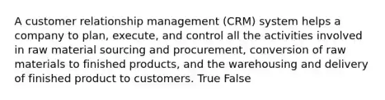 A customer relationship management (CRM) system helps a company to plan, execute, and control all the activities involved in raw material sourcing and procurement, conversion of raw materials to finished products, and the warehousing and delivery of finished product to customers. True False