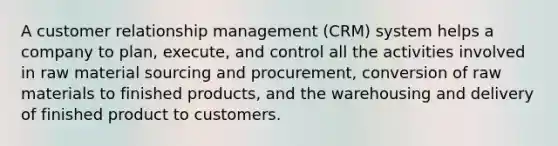 A customer relationship management (CRM) system helps a company to plan, execute, and control all the activities involved in raw material sourcing and procurement, conversion of raw materials to finished products, and the warehousing and delivery of finished product to customers.