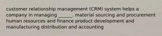 customer relationship management (CRM) system helps a company in managing ______. material sourcing and procurement human resources and finance product development and manufacturing distribution and accounting