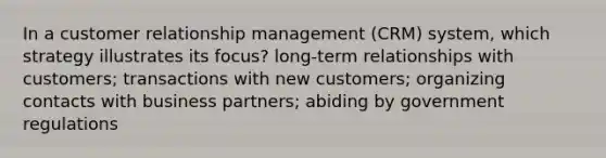 In a customer relationship management (CRM) system, which strategy illustrates its focus? long-term relationships with customers; transactions with new customers; organizing contacts with business partners; abiding by government regulations