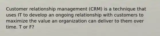 Customer relationship management (CRM) is a technique that uses IT to develop an ongoing relationship with customers to maximize the value an organization can deliver to them over time. T or F?