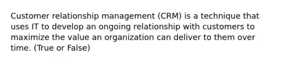 Customer relationship management (CRM) is a technique that uses IT to develop an ongoing relationship with customers to maximize the value an organization can deliver to them over time. (True or False)