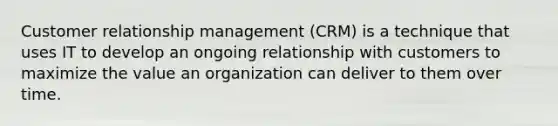 Customer relationship management (CRM) is a technique that uses IT to develop an ongoing relationship with customers to maximize the value an organization can deliver to them over time.