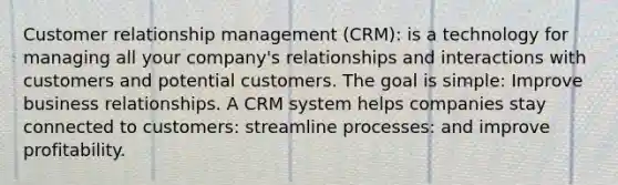 Customer relationship management (CRM): is a technology for managing all your company's relationships and interactions with customers and potential customers. The goal is simple: Improve business relationships. A CRM system helps companies stay connected to customers: streamline processes: and improve profitability.