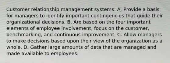 Customer relationship management systems: A. Provide a basis for managers to identify important contingencies that guide their organizational decisions. B. Are based on the four important elements of employee involvement, focus on the customer, benchmarking, and continuous improvement. C. Allow managers to make decisions based upon their view of the organization as a whole. D. Gather large amounts of data that are managed and made available to employees.