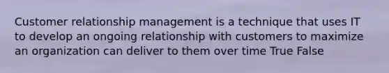 Customer relationship management is a technique that uses IT to develop an ongoing relationship with customers to maximize an organization can deliver to them over time True False