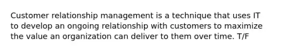 Customer relationship management is a technique that uses IT to develop an ongoing relationship with customers to maximize the value an organization can deliver to them over time. T/F