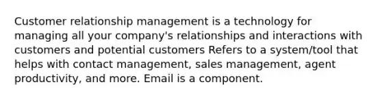 Customer relationship management is a technology for managing all your company's relationships and interactions with customers and potential customers Refers to a system/tool that helps with contact management, sales management, agent productivity, and more. Email is a component.