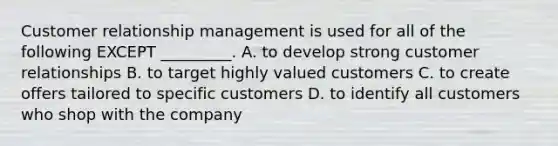 Customer relationship management is used for all of the following EXCEPT​ _________. A. to develop strong customer relationships B. to target highly valued customers C. to create offers tailored to specific customers D. to identify all customers who shop with the company