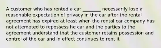 A customer who has rented a car ________ necessarily lose a reasonable expectation of privacy in the car after the rental agreement has expired at least when the rental car company has not attempted to repossess he car and the parties to the agreement understand that the customer retains possession and control of the car and in effect continues to rent it