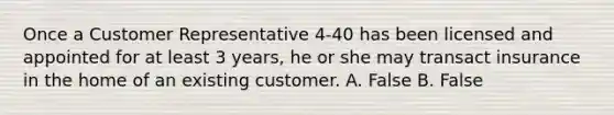 Once a Customer Representative 4-40 has been licensed and appointed for at least 3 years, he or she may transact insurance in the home of an existing customer. A. False B. False