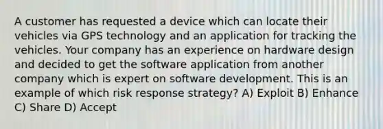 A customer has requested a device which can locate their vehicles via GPS technology and an application for tracking the vehicles. Your company has an experience on hardware design and decided to get the software application from another company which is expert on software development. This is an example of which risk response strategy? A) Exploit B) Enhance C) Share D) Accept