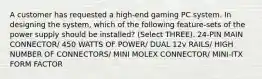 A customer has requested a high-end gaming PC system. In designing the system, which of the following feature-sets of the power supply should be installed? (Select THREE). 24-PIN MAIN CONNECTOR/ 450 WATTS OF POWER/ DUAL 12v RAILS/ HIGH NUMBER OF CONNECTORS/ MINI MOLEX CONNECTOR/ MINI-ITX FORM FACTOR