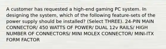 A customer has requested a high-end gaming PC system. In designing the system, which of the following feature-sets of the power supply should be installed? (Select THREE). 24-PIN MAIN CONNECTOR/ 450 WATTS OF POWER/ DUAL 12v RAILS/ HIGH NUMBER OF CONNECTORS/ MINI MOLEX CONNECTOR/ MINI-ITX FORM FACTOR