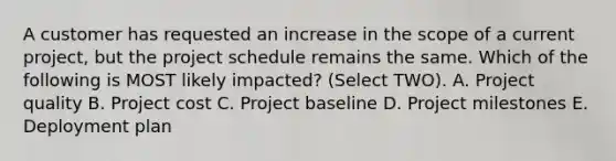 A customer has requested an increase in the scope of a current project, but the project schedule remains the same. Which of the following is MOST likely impacted? (Select TWO). A. Project quality B. Project cost C. Project baseline D. Project milestones E. Deployment plan