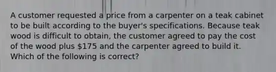 A customer requested a price from a carpenter on a teak cabinet to be built according to the buyer's specifications. Because teak wood is difficult to obtain, the customer agreed to pay the cost of the wood plus 175 and the carpenter agreed to build it. Which of the following is correct?