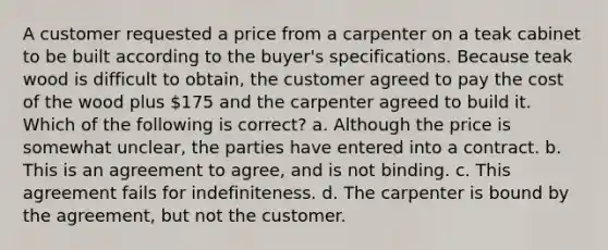 A customer requested a price from a carpenter on a teak cabinet to be built according to the buyer's specifications. Because teak wood is difficult to obtain, the customer agreed to pay the cost of the wood plus 175 and the carpenter agreed to build it. Which of the following is correct? a. Although the price is somewhat unclear, the parties have entered into a contract. b. This is an agreement to agree, and is not binding. c. This agreement fails for indefiniteness. d. The carpenter is bound by the agreement, but not the customer.