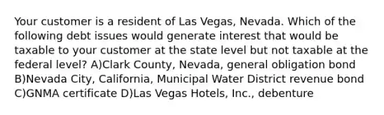 Your customer is a resident of Las Vegas, Nevada. Which of the following debt issues would generate interest that would be taxable to your customer at the state level but not taxable at the federal level? A)Clark County, Nevada, general obligation bond B)Nevada City, California, Municipal Water District revenue bond C)GNMA certificate D)Las Vegas Hotels, Inc., debenture