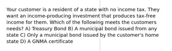 Your customer is a resident of a state with no income tax. They want an income-producing investment that produces tax-free income for them. Which of the following meets the customers needs? A) Treasury Bond B) A municipal bond issued from any state C) Only a municipal bond issued by the customer's home state D) A GNMA certificate