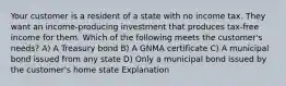 Your customer is a resident of a state with no income tax. They want an income-producing investment that produces tax-free income for them. Which of the following meets the customer's needs? A) A Treasury bond B) A GNMA certificate C) A municipal bond issued from any state D) Only a municipal bond issued by the customer's home state Explanation