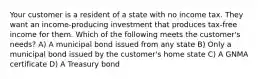 Your customer is a resident of a state with no income tax. They want an income-producing investment that produces tax-free income for them. Which of the following meets the customer's needs? A) A municipal bond issued from any state B) Only a municipal bond issued by the customer's home state C) A GNMA certificate D) A Treasury bond