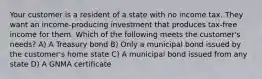 Your customer is a resident of a state with no income tax. They want an income-producing investment that produces tax-free income for them. Which of the following meets the customer's needs? A) A Treasury bond B) Only a municipal bond issued by the customer's home state C) A municipal bond issued from any state D) A GNMA certificate