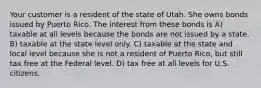 Your customer is a resident of the state of Utah. She owns bonds issued by Puerto Rico. The interest from these bonds is A) taxable at all levels because the bonds are not issued by a state. B) taxable at the state level only. C) taxable at the state and local level because she is not a resident of Puerto Rico, but still tax free at the Federal level. D) tax free at all levels for U.S. citizens.