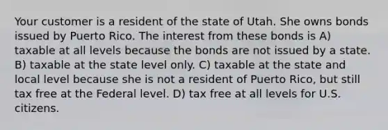 Your customer is a resident of the state of Utah. She owns bonds issued by Puerto Rico. The interest from these bonds is A) taxable at all levels because the bonds are not issued by a state. B) taxable at the state level only. C) taxable at the state and local level because she is not a resident of Puerto Rico, but still tax free at the Federal level. D) tax free at all levels for U.S. citizens.