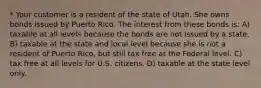 * Your customer is a resident of the state of Utah. She owns bonds issued by Puerto Rico. The interest from these bonds is: A) taxable at all levels because the bonds are not issued by a state. B) taxable at the state and local level because she is not a resident of Puerto Rico, but still tax free at the Federal level. C) tax free at all levels for U.S. citizens. D) taxable at the state level only.