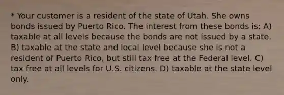 * Your customer is a resident of the state of Utah. She owns bonds issued by Puerto Rico. The interest from these bonds is: A) taxable at all levels because the bonds are not issued by a state. B) taxable at the state and local level because she is not a resident of Puerto Rico, but still tax free at the Federal level. C) tax free at all levels for U.S. citizens. D) taxable at the state level only.