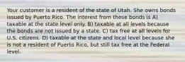 Your customer is a resident of the state of Utah. She owns bonds issued by Puerto Rico. The interest from these bonds is A) taxable at the state level only. B) taxable at all levels because the bonds are not issued by a state. C) tax free at all levels for U.S. citizens. D) taxable at the state and local level because she is not a resident of Puerto Rico, but still tax free at the Federal level.