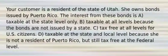 Your customer is a resident of the state of Utah. She owns bonds issued by Puerto Rico. The interest from these bonds is A) taxable at the state level only. B) taxable at all levels because the bonds are not issued by a state. C) tax free at all levels for U.S. citizens. D) taxable at the state and local level because she is not a resident of Puerto Rico, but still tax free at the Federal level.