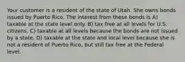 Your customer is a resident of the state of Utah. She owns bonds issued by Puerto Rico. The interest from these bonds is A) taxable at the state level only. B) tax free at all levels for U.S. citizens. C) taxable at all levels because the bonds are not issued by a state. D) taxable at the state and local level because she is not a resident of Puerto Rico, but still tax free at the Federal level.