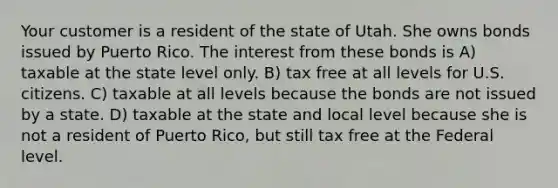 Your customer is a resident of the state of Utah. She owns bonds issued by Puerto Rico. The interest from these bonds is A) taxable at the state level only. B) tax free at all levels for U.S. citizens. C) taxable at all levels because the bonds are not issued by a state. D) taxable at the state and local level because she is not a resident of Puerto Rico, but still tax free at the Federal level.