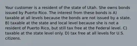 Your customer is a resident of the state of Utah. She owns bonds issued by Puerto Rico. The interest from these bonds is A) taxable at all levels because the bonds are not issued by a state. B) taxable at the state and local level because she is not a resident of Puerto Rico, but still tax free at the Federal level. C) taxable at the state level only. D) tax free at all levels for U.S. citizens.