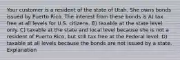 Your customer is a resident of the state of Utah. She owns bonds issued by Puerto Rico. The interest from these bonds is A) tax free at all levels for U.S. citizens. B) taxable at the state level only. C) taxable at the state and local level because she is not a resident of Puerto Rico, but still tax free at the Federal level. D) taxable at all levels because the bonds are not issued by a state. Explanation