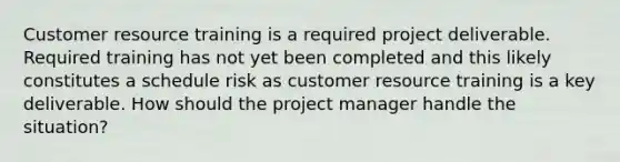 Customer resource training is a required project deliverable. Required training has not yet been completed and this likely constitutes a schedule risk as customer resource training is a key deliverable. How should the project manager handle the situation?