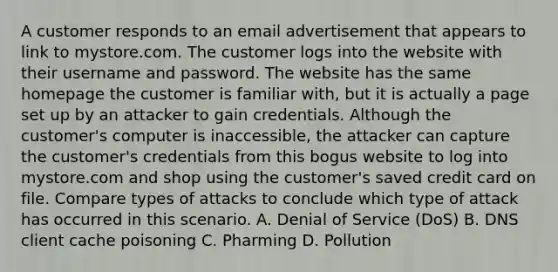 A customer responds to an email advertisement that appears to link to mystore.com. The customer logs into the website with their username and password. The website has the same homepage the customer is familiar with, but it is actually a page set up by an attacker to gain credentials. Although the customer's computer is inaccessible, the attacker can capture the customer's credentials from this bogus website to log into mystore.com and shop using the customer's saved credit card on file. Compare types of attacks to conclude which type of attack has occurred in this scenario. A. Denial of Service (DoS) B. DNS client cache poisoning C. Pharming D. Pollution