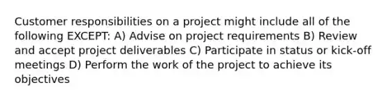 Customer responsibilities on a project might include all of the following EXCEPT: A) Advise on project requirements B) Review and accept project deliverables C) Participate in status or kick-off meetings D) Perform the work of the project to achieve its objectives