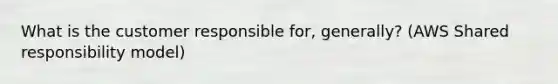 What is the customer responsible for, generally? (AWS Shared responsibility model)